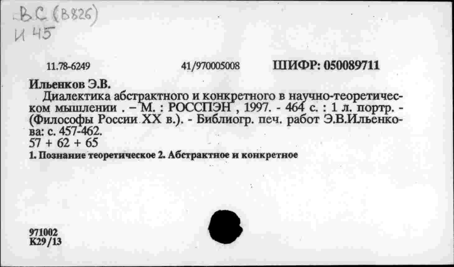 ﻿11.78-6249	41/970005008 ШИФР: 050089711
Ильенков Э.В.
Диалектика абстрактного и конкретного в научно-теоретическом мышлении . - М. : РОССПЭН , 1997. - 464 с. : 1 л. портр. -(Философы России XX в.). - Библиогр. печ. работ Э.В.Ильенко-ва: с. 457-462.
57 + 62 + 65
1. Познание теоретическое 2. Абстрактное и конкретное
971002
К29/13